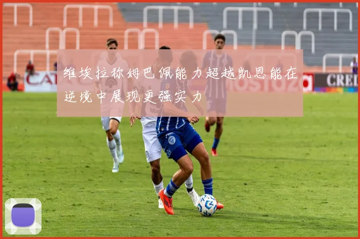 维埃拉称姆巴佩能力超越凯恩能在逆境中展现更强实力