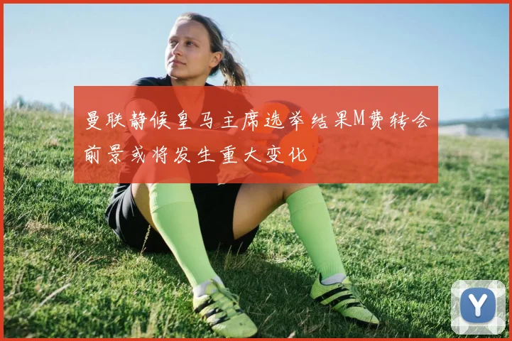 曼联静候皇马主席选举结果M费转会前景或将发生重大变化