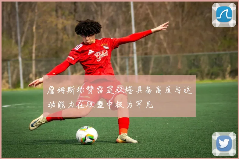 詹姆斯称赞雷霆双塔具备高度与运动能力在联盟中极为罕见