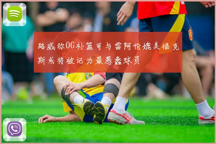 路威称OG补篮可与雷阿伦媲美福克斯或将被记为最愚蠢球员