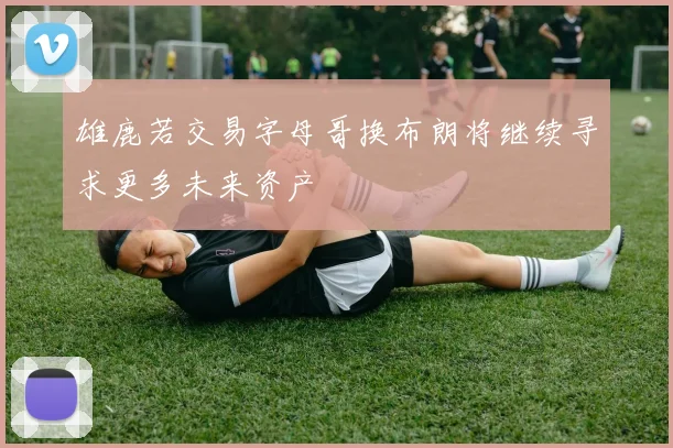 雄鹿若交易字母哥换布朗将继续寻求更多未来资产