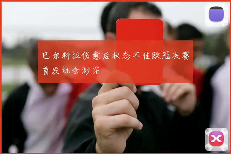 巴尔科拉伤愈后状态不佳欧冠决赛首发机会渺茫