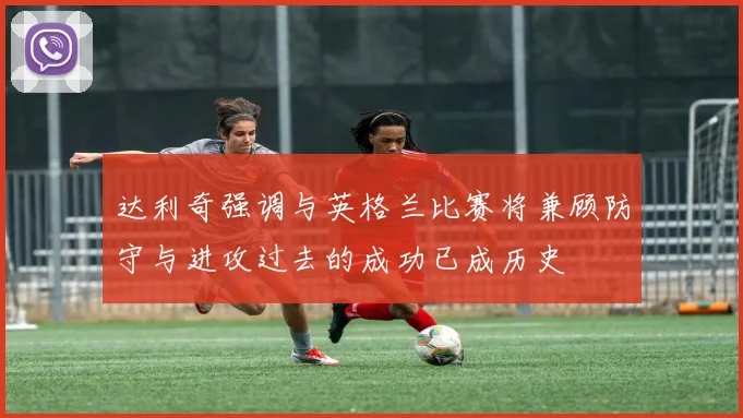 达利奇强调与英格兰比赛将兼顾防守与进攻过去的成功已成历史