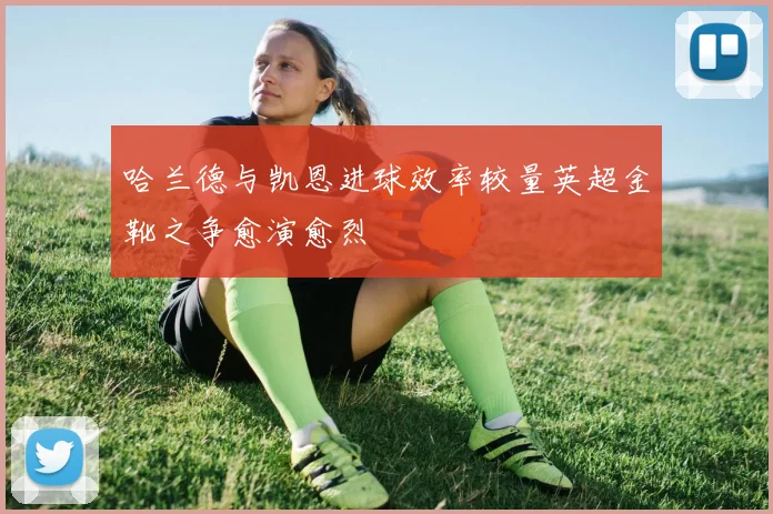 哈兰德与凯恩进球效率较量英超金靴之争愈演愈烈