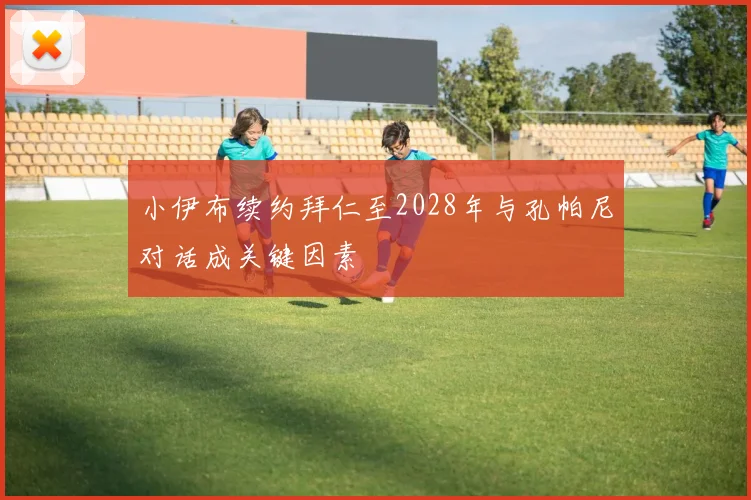 小伊布续约拜仁至2028年与孔帕尼对话成关键因素