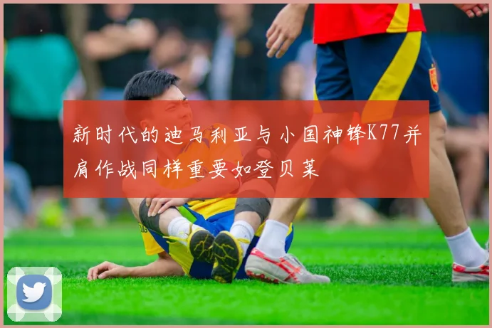 新时代的迪马利亚与小国神锋K77并肩作战同样重要如登贝莱