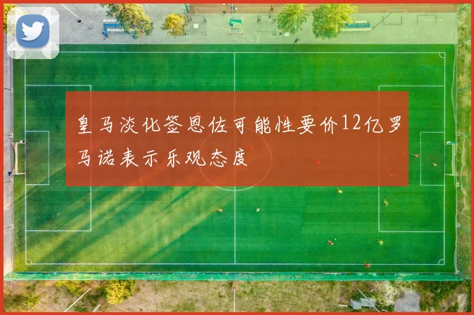 皇马淡化签恩佐可能性要价12亿罗马诺表示乐观态度