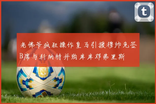 老佛爷疯狂操作皇马引援穆帅免签B席与科纳特并购库库邓弗里斯
