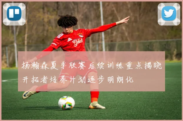 杨瀚森夏季联赛后续训练重点揭晓开拓者培养计划逐步明朗化