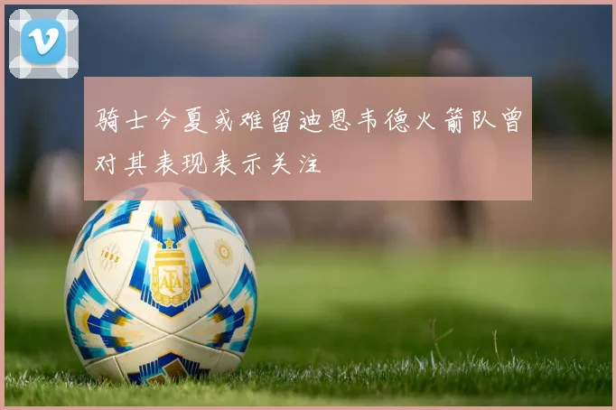 骑士今夏或难留迪恩韦德火箭队曾对其表现表示关注