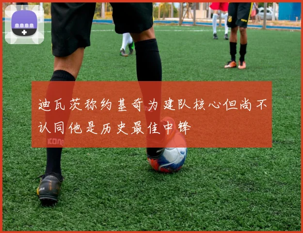 迪瓦茨称约基奇为建队核心但尚不认同他是历史最佳中锋