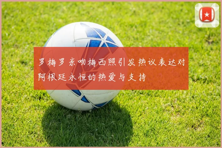罗梅罗亲吻梅西照引发热议表达对阿根廷永恒的热爱与支持