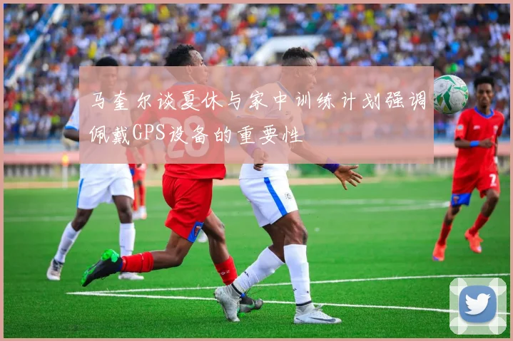 马奎尔谈夏休与家中训练计划强调佩戴GPS设备的重要性