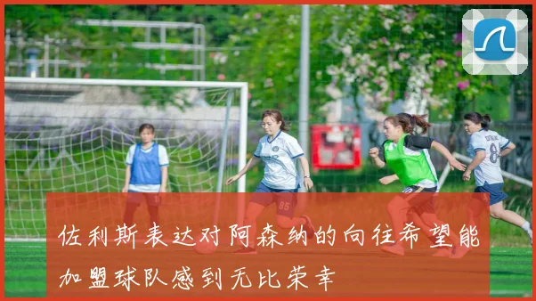 佐利斯表达对阿森纳的向往希望能加盟球队感到无比荣幸