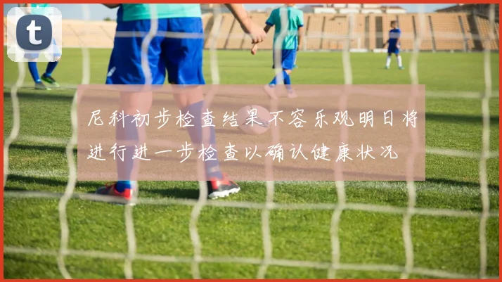 尼科初步检查结果不容乐观明日将进行进一步检查以确认健康状况