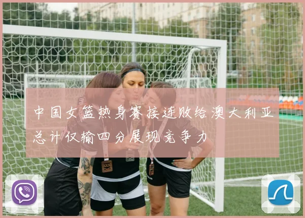 中国女篮热身赛接连败给澳大利亚总计仅输四分展现竞争力