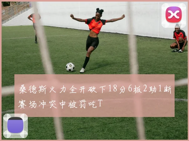 桑德斯火力全开砍下18分6板2助1断赛场冲突中被罚吃T