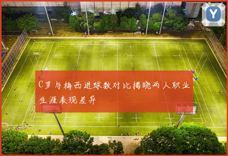 C罗与梅西进球数对比揭晓两人职业生涯表现差异