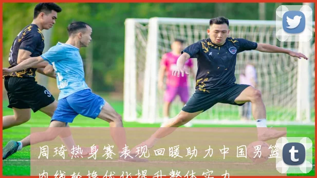 周琦热身赛表现回暖助力中国男篮内线轮换优化提升整体实力
