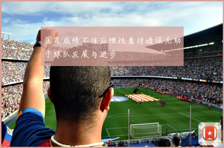 国足成绩不佳应理性看待造谣无助于球队发展与进步
